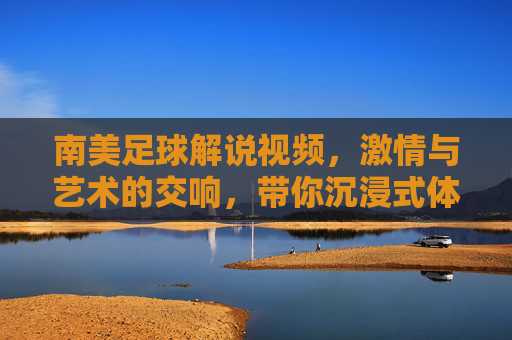 南美足球解说视频,激情与艺术的交响,带你沉浸式体验足球的狂热,南美足球解说,激情与艺术的交响,沉浸式体验足球的狂热
