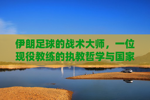 伊朗足球的战术大师,一位现役教练的执教哲学与国家队引领之路,伊朗足球战术大师,一位现役教练的执教哲学与国家队引领之路