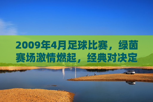2009年4月足球比赛，绿茵赛场激情燃起，经典对决定格瞬间，2009年4月足球赛场激情对决，经典瞬间定格绿茵