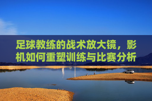 足球教练的战术放大镜,影机如何重塑训练与比赛分析,足球教练的战术放大镜,影机如何重塑训练与比赛分析