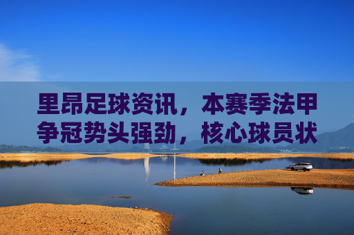 里昂足球资讯,本赛季法甲争冠势头强劲,核心球员状态火热引领球队,里昂强势领跑法甲争冠,核心球员状态火热引领球队