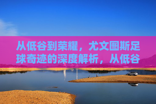 从低谷到荣耀,尤文图斯足球奇迹的深度解析,从低谷到荣耀,尤文图斯足球奇迹的深度解析