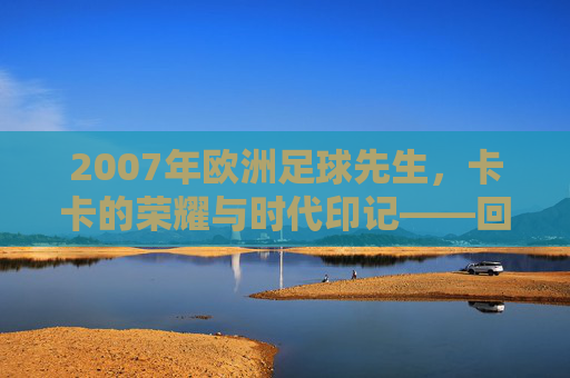 2007年欧洲足球先生，卡卡的荣耀与时代印记——回顾那个足球辉煌的年份，2007年欧洲足球先生，卡卡的荣耀与时代印记——回顾那个足球辉煌的年份