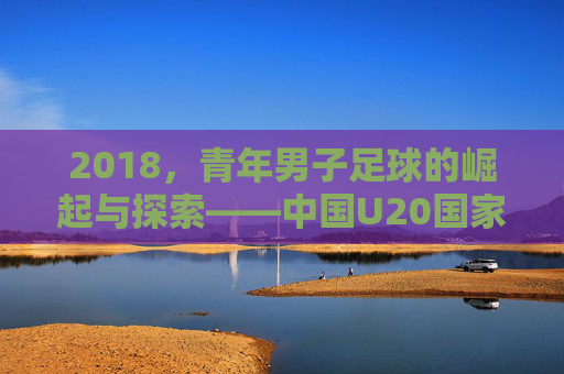 2018，青年男子足球的崛起与探索——中国U20国家队与国内青训的青春足迹，2018，青年男子足球的崛起与探索——中国U20国家队与国内青训的青春足迹