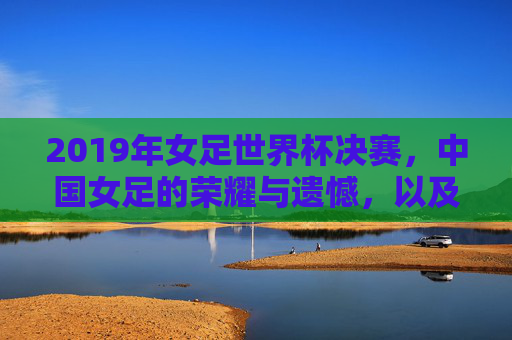 2019年女足世界杯决赛，中国女足的荣耀与遗憾，以及时代的回响，2019女足世界杯，荣耀与遗憾交织，时代回响中的中国女足故事