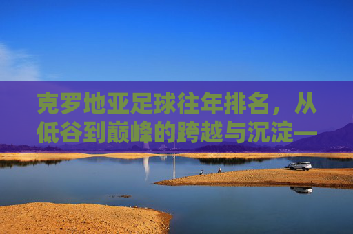 克罗地亚足球往年排名,从低谷到巅峰的跨越与沉淀——世界排名的动态演变与历史脉络,克罗地亚足球世界排名,从低谷到巅峰的跨越与沉淀——历史脉络与动态演变
