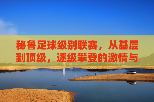 秘鲁足球级别联赛，从基层到顶级，逐级攀登的激情与足球文化传承，秘鲁足球，从基层到顶级的逐级攀登与文化传承