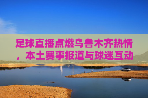 足球直播点燃乌鲁木齐热情,本土赛事报道与球迷互动的活力展现,足球直播点燃乌鲁木齐热情 本土赛事报道与球迷互动的活力展现