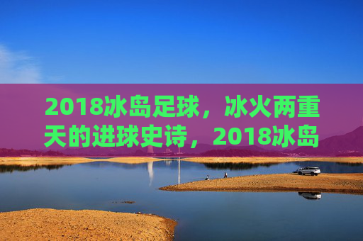 2018冰岛足球，冰火两重天的进球史诗，2018冰岛足球，冰火两重天的进球史诗