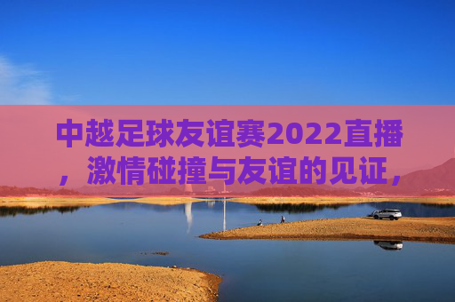 中越足球友谊赛2022直播,激情碰撞与友谊的见证,中越足球友谊赛2022直播,激情碰撞与友谊的见证