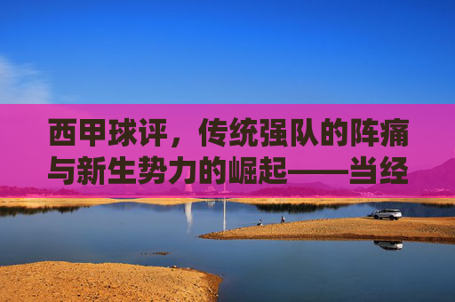 西甲球评，传统强队的阵痛与新生势力的崛起——当经典与变革在绿茵场上碰撞，西甲球评，传统强队阵痛与新生势力崛起——绿茵场上的经典与变革碰撞