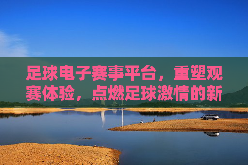 足球电子赛事平台，重塑观赛体验，点燃足球激情的新引擎，足球电子赛事平台，重塑观赛体验，点燃足球激情的新引擎
