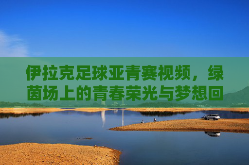 伊拉克足球亚青赛视频,绿茵场上的青春荣光与梦想回响,伊拉克足球亚青赛视频,绿茵场上的青春荣光与梦想回响