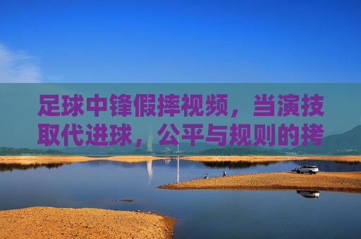 足球中锋假摔视频,当演技取代进球,公平与规则的拷问,足球中锋假摔视频,当演技取代进球,公平与规则的拷问