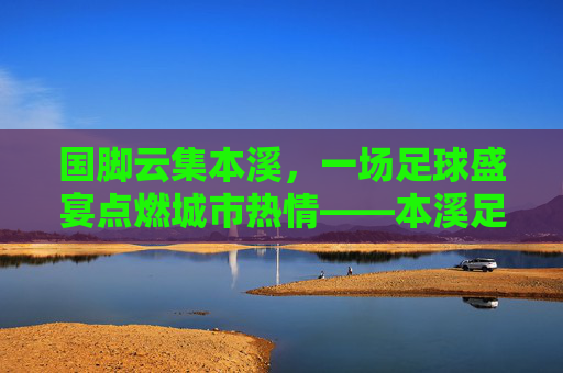 国脚云集本溪,一场足球盛宴点燃城市热情——本溪足球国脚联赛综述,国脚云集本溪,一场足球盛宴点燃城市热情——本溪足球国脚联赛综述