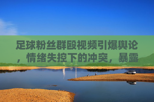 足球粉丝群殴视频引爆舆论,情绪失控下的冲突,暴露球迷素质与赛事管理漏洞,足球粉丝群殴视频引爆舆论,情绪失控下的冲突,暴露球迷素质与赛事管理漏洞
