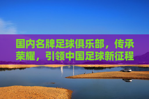 国内名牌足球俱乐部,传承荣耀,引领中国足球新征程,国内名牌足球俱乐部,传承荣耀,引领中国足球新征程