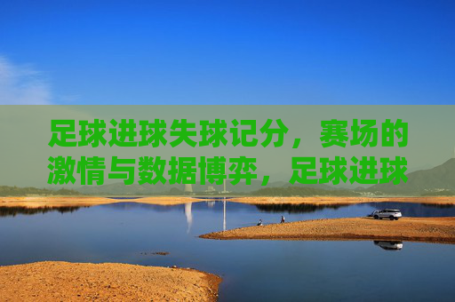 足球进球失球记分,赛场的激情与数据博弈,足球进球失球记分,赛场的激情与数据博弈