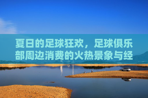 夏日的足球狂欢,足球俱乐部周边消费的火热景象与经济账本,夏日的足球狂欢,俱乐部周边消费的火热景象与经济账本