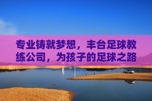 专业铸就梦想，丰台足球教练公司，为孩子的足球之路保驾护航，专业铸就梦想，丰台足球教练公司，为孩子的足球之路保驾护航