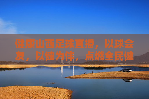 健康山西足球直播，以球会友，以健为伴，点燃全民健身新热潮，健康山西足球直播，以球会友，以健为伴，点燃全民健身新热潮