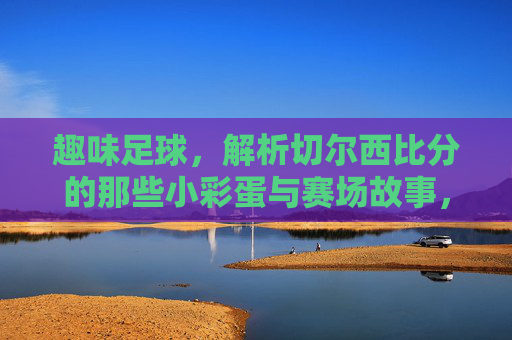 趣味足球,解析切尔西比分的那些小彩蛋与赛场故事,趣味足球,解析切尔西比分的那些小彩蛋与赛场故事