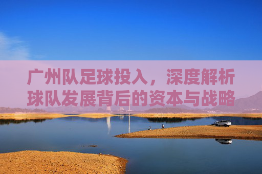 广州队足球投入,深度解析球队发展背后的资本与战略布局,广州队足球投入,深度解析球队发展背后的资本与战略布局