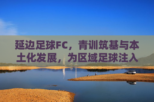 延边足球FC,青训筑基与本土化发展,为区域足球注入新活力,延边足球FC,青训筑基与本土化发展,为区域足球注入新活力