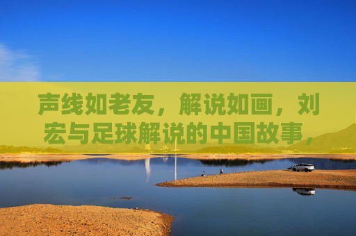 声线如老友,解说如画,刘宏与足球解说的中国故事,声线如老友,解说如画,刘宏与足球解说的中国故事