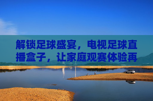 解锁足球盛宴，电视足球直播盒子，让家庭观赛体验再升级，电视足球直播盒子，解锁足球盛宴，让家庭观赛体验再升级