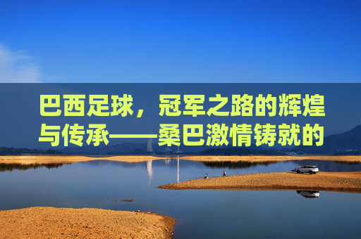 巴西足球,冠军之路的辉煌与传承——桑巴激情铸就的世界之巅永恒征程,巴西足球,冠军之路的辉煌与传承——桑巴激情铸就的世界之巅永恒征程