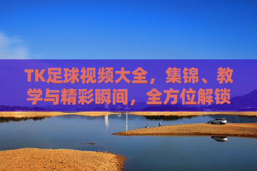 TK足球视频大全,集锦、教学与精彩瞬间,全方位解锁足球魅力
