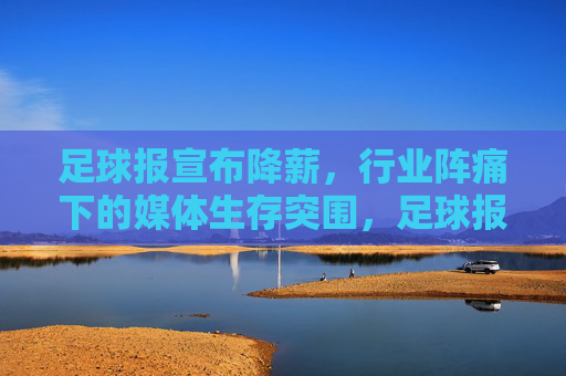 足球报宣布降薪,行业阵痛下的媒体生存突围,足球报宣布降薪,行业阵痛下的媒体生存突围