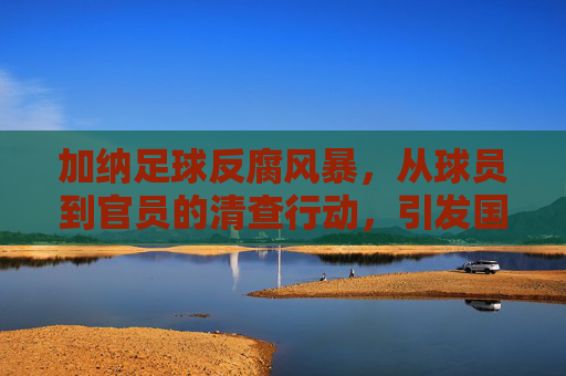 加纳足球反腐风暴,从球员到官员的清查行动,引发国际足坛关注,加纳足球反腐风暴,从球员到官员的清查行动引发国际足坛关注