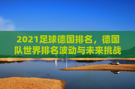 2021足球德国排名，德国队世界排名波动与未来挑战分析，2021足球德国排名，世界排名波动与未来挑战分析