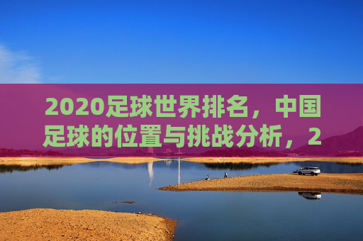 2020足球世界排名，中国足球的位置与挑战分析，2020足球世界排名，中国足球的位置与挑战分析
