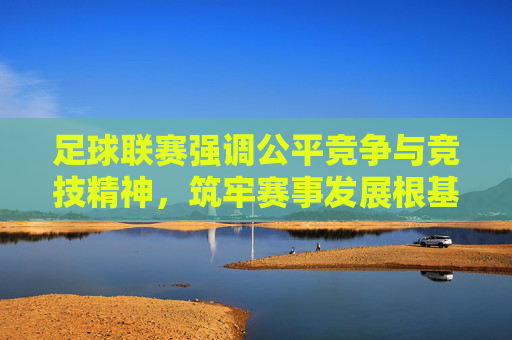 足球联赛强调公平竞争与竞技精神，筑牢赛事发展根基，足球联赛，以公平竞争与竞技精神筑牢赛事发展根基