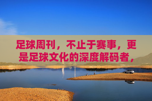 足球周刊，不止于赛事，更是足球文化的深度解码者，足球周刊，不止于赛事，更深度解码足球文化