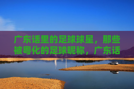 广东话里的足球球星,那些被粤化的足球昵称,广东话里的足球球星,那些被粤化的足球昵称