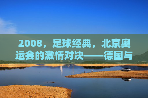 2008,足球经典,北京奥运会的激情对决——德国与阿根廷的世纪之战,2008北京奥运会激情对决,德国与阿根廷的足球世纪之战