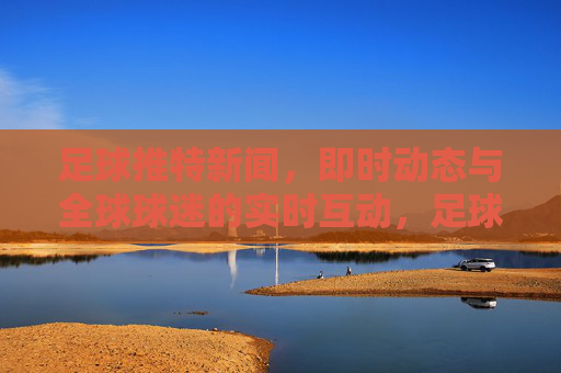 足球推特新闻，即时动态与全球球迷的实时互动，足球推特新闻动态，即时更新与全球球迷实时互动