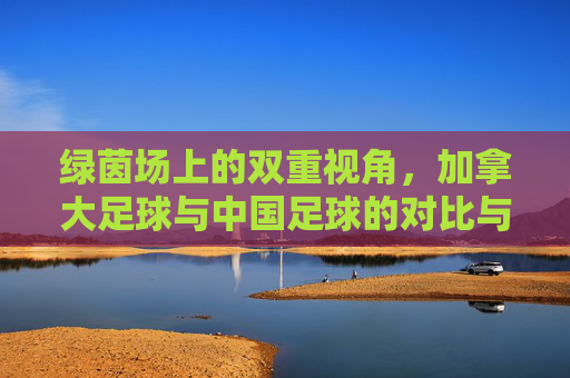 绿茵场上的双重视角，加拿大足球与中国足球的对比与交融——从异同中探寻足球发展的共通路径，绿茵场上的双重视角，加拿大足球与中国足球的对比与交融——从异同中探寻足球发展的共通路径