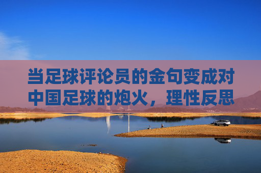 当足球评论员的金句变成对中国足球的炮火,理性反思还是恶意中伤?足球评论员金句的炮火效应,理性反思还是恶意中伤?