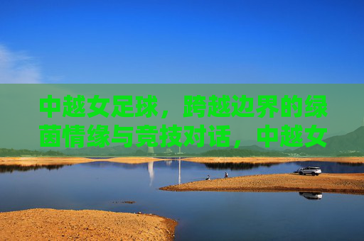 中越女足球,跨越边界的绿茵情缘与竞技对话,中越女足球,跨越边界的绿茵情缘与竞技对话
