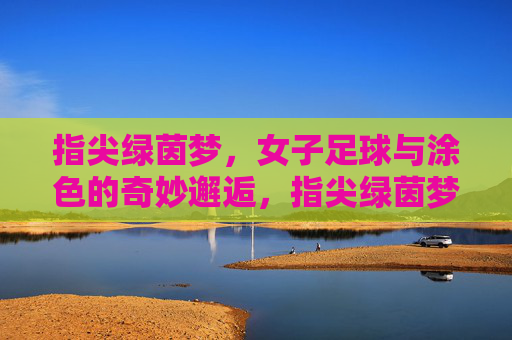 指尖绿茵梦,女子足球与涂色的奇妙邂逅,指尖绿茵梦,女子足球与涂色的奇妙邂逅