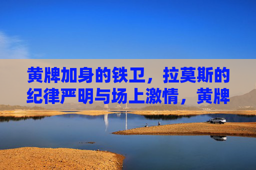 黄牌加身的铁卫，拉莫斯的纪律严明与场上激情，黄牌铁卫拉莫斯，纪律严明与场上激情的体现