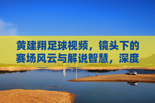 黄建翔足球视频，镜头下的赛场风云与解说智慧，深度解析足球魅力，黄建翔足球视频，镜头下的赛场风云与解说智慧，深度解析足球魅力