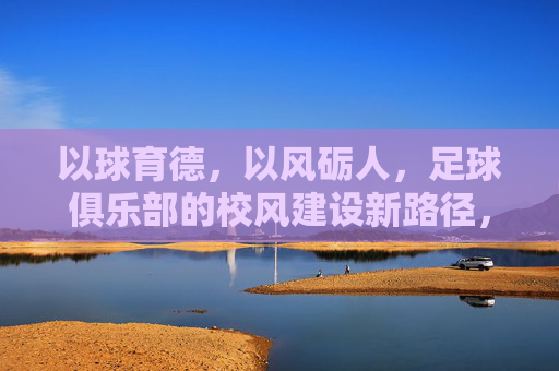 以球育德，以风砺人，足球俱乐部的校风建设新路径，以球育德，以风砺人，足球俱乐部的校风建设新路径