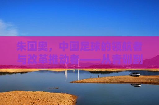 朱国奥,中国足球的领航者与改革推动者——从青训到国家队,书写足球发展的新篇章