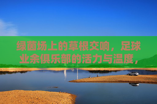 绿茵场上的草根交响,足球业余俱乐部的活力与温度,绿茵场上的草根交响,足球业余俱乐部的活力与温度